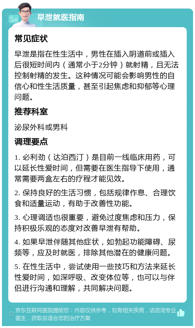 早泄就医指南 常见症状 早泄是指在性生活中，男性在插入阴道前或插入后很短时间内（通常小于2分钟）就射精，且无法控制射精的发生。这种情况可能会影响男性的自信心和性生活质量，甚至引起焦虑和抑郁等心理问题。 推荐科室 泌尿外科或男科 调理要点 1. 必利劲（达泊西汀）是目前一线临床用药，可以延长性爱时间，但需要在医生指导下使用，通常需要两盒左右的疗程才能见效。 2. 保持良好的生活习惯，包括规律作息、合理饮食和适量运动，有助于改善性功能。 3. 心理调适也很重要，避免过度焦虑和压力，保持积极乐观的态度对改善早泄有帮助。 4. 如果早泄伴随其他症状，如勃起功能障碍、尿频等，应及时就医，排除其他潜在的健康问题。 5. 在性生活中，尝试使用一些技巧和方法来延长性爱时间，如深呼吸、改变体位等，也可以与伴侣进行沟通和理解，共同解决问题。