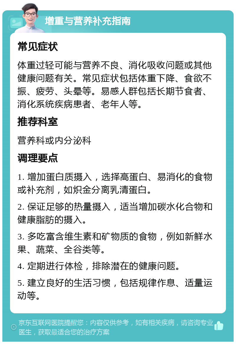 增重与营养补充指南 常见症状 体重过轻可能与营养不良、消化吸收问题或其他健康问题有关。常见症状包括体重下降、食欲不振、疲劳、头晕等。易感人群包括长期节食者、消化系统疾病患者、老年人等。 推荐科室 营养科或内分泌科 调理要点 1. 增加蛋白质摄入，选择高蛋白、易消化的食物或补充剂，如炽金分离乳清蛋白。 2. 保证足够的热量摄入，适当增加碳水化合物和健康脂肪的摄入。 3. 多吃富含维生素和矿物质的食物，例如新鲜水果、蔬菜、全谷类等。 4. 定期进行体检，排除潜在的健康问题。 5. 建立良好的生活习惯，包括规律作息、适量运动等。