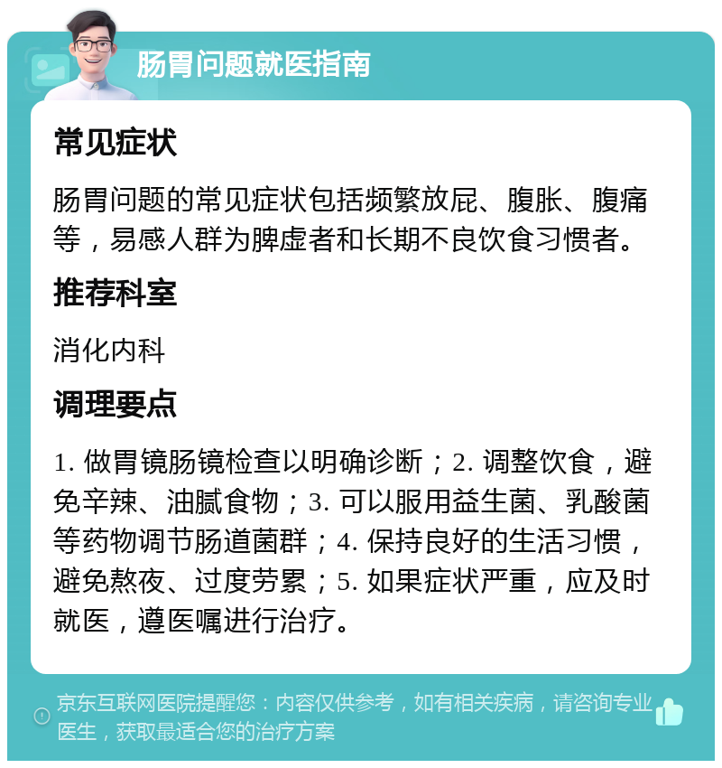 肠胃问题就医指南 常见症状 肠胃问题的常见症状包括频繁放屁、腹胀、腹痛等，易感人群为脾虚者和长期不良饮食习惯者。 推荐科室 消化内科 调理要点 1. 做胃镜肠镜检查以明确诊断；2. 调整饮食，避免辛辣、油腻食物；3. 可以服用益生菌、乳酸菌等药物调节肠道菌群；4. 保持良好的生活习惯，避免熬夜、过度劳累；5. 如果症状严重，应及时就医，遵医嘱进行治疗。