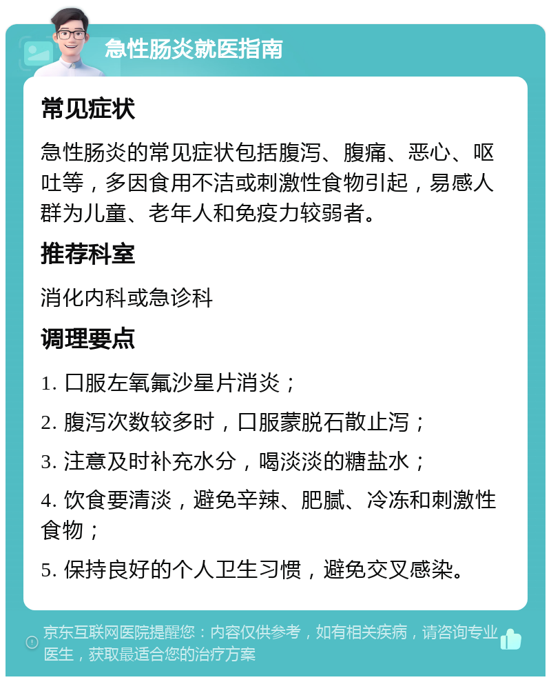 急性肠炎就医指南 常见症状 急性肠炎的常见症状包括腹泻、腹痛、恶心、呕吐等，多因食用不洁或刺激性食物引起，易感人群为儿童、老年人和免疫力较弱者。 推荐科室 消化内科或急诊科 调理要点 1. 口服左氧氟沙星片消炎； 2. 腹泻次数较多时，口服蒙脱石散止泻； 3. 注意及时补充水分，喝淡淡的糖盐水； 4. 饮食要清淡，避免辛辣、肥腻、冷冻和刺激性食物； 5. 保持良好的个人卫生习惯，避免交叉感染。