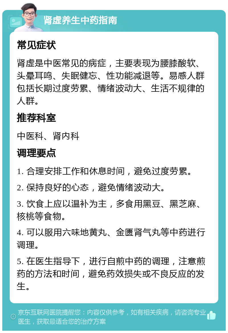 肾虚养生中药指南 常见症状 肾虚是中医常见的病症，主要表现为腰膝酸软、头晕耳鸣、失眠健忘、性功能减退等。易感人群包括长期过度劳累、情绪波动大、生活不规律的人群。 推荐科室 中医科、肾内科 调理要点 1. 合理安排工作和休息时间，避免过度劳累。 2. 保持良好的心态，避免情绪波动大。 3. 饮食上应以温补为主，多食用黑豆、黑芝麻、核桃等食物。 4. 可以服用六味地黄丸、金匮肾气丸等中药进行调理。 5. 在医生指导下，进行自煎中药的调理，注意煎药的方法和时间，避免药效损失或不良反应的发生。