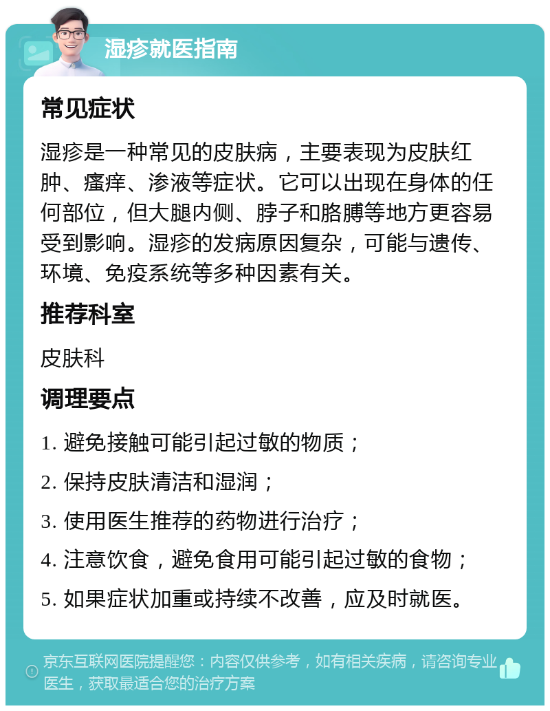 湿疹就医指南 常见症状 湿疹是一种常见的皮肤病，主要表现为皮肤红肿、瘙痒、渗液等症状。它可以出现在身体的任何部位，但大腿内侧、脖子和胳膊等地方更容易受到影响。湿疹的发病原因复杂，可能与遗传、环境、免疫系统等多种因素有关。 推荐科室 皮肤科 调理要点 1. 避免接触可能引起过敏的物质； 2. 保持皮肤清洁和湿润； 3. 使用医生推荐的药物进行治疗； 4. 注意饮食，避免食用可能引起过敏的食物； 5. 如果症状加重或持续不改善，应及时就医。