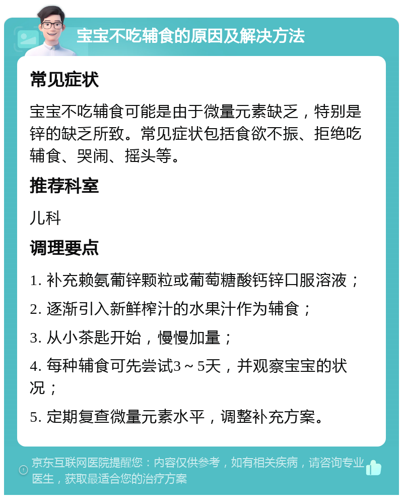 宝宝不吃辅食的原因及解决方法 常见症状 宝宝不吃辅食可能是由于微量元素缺乏，特别是锌的缺乏所致。常见症状包括食欲不振、拒绝吃辅食、哭闹、摇头等。 推荐科室 儿科 调理要点 1. 补充赖氨葡锌颗粒或葡萄糖酸钙锌口服溶液； 2. 逐渐引入新鲜榨汁的水果汁作为辅食； 3. 从小茶匙开始，慢慢加量； 4. 每种辅食可先尝试3～5天，并观察宝宝的状况； 5. 定期复查微量元素水平，调整补充方案。