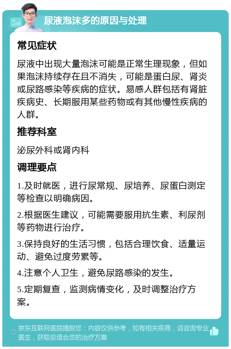 尿液泡沫多的原因与处理 常见症状 尿液中出现大量泡沫可能是正常生理现象，但如果泡沫持续存在且不消失，可能是蛋白尿、肾炎或尿路感染等疾病的症状。易感人群包括有肾脏疾病史、长期服用某些药物或有其他慢性疾病的人群。 推荐科室 泌尿外科或肾内科 调理要点 1.及时就医，进行尿常规、尿培养、尿蛋白测定等检查以明确病因。 2.根据医生建议，可能需要服用抗生素、利尿剂等药物进行治疗。 3.保持良好的生活习惯，包括合理饮食、适量运动、避免过度劳累等。 4.注意个人卫生，避免尿路感染的发生。 5.定期复查，监测病情变化，及时调整治疗方案。