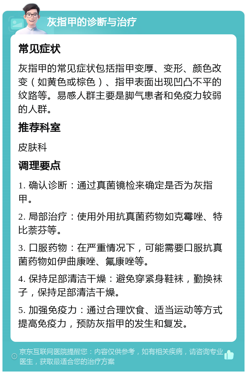 灰指甲的诊断与治疗 常见症状 灰指甲的常见症状包括指甲变厚、变形、颜色改变（如黄色或棕色）、指甲表面出现凹凸不平的纹路等。易感人群主要是脚气患者和免疫力较弱的人群。 推荐科室 皮肤科 调理要点 1. 确认诊断：通过真菌镜检来确定是否为灰指甲。 2. 局部治疗：使用外用抗真菌药物如克霉唑、特比萘芬等。 3. 口服药物：在严重情况下，可能需要口服抗真菌药物如伊曲康唑、氟康唑等。 4. 保持足部清洁干燥：避免穿紧身鞋袜，勤换袜子，保持足部清洁干燥。 5. 加强免疫力：通过合理饮食、适当运动等方式提高免疫力，预防灰指甲的发生和复发。