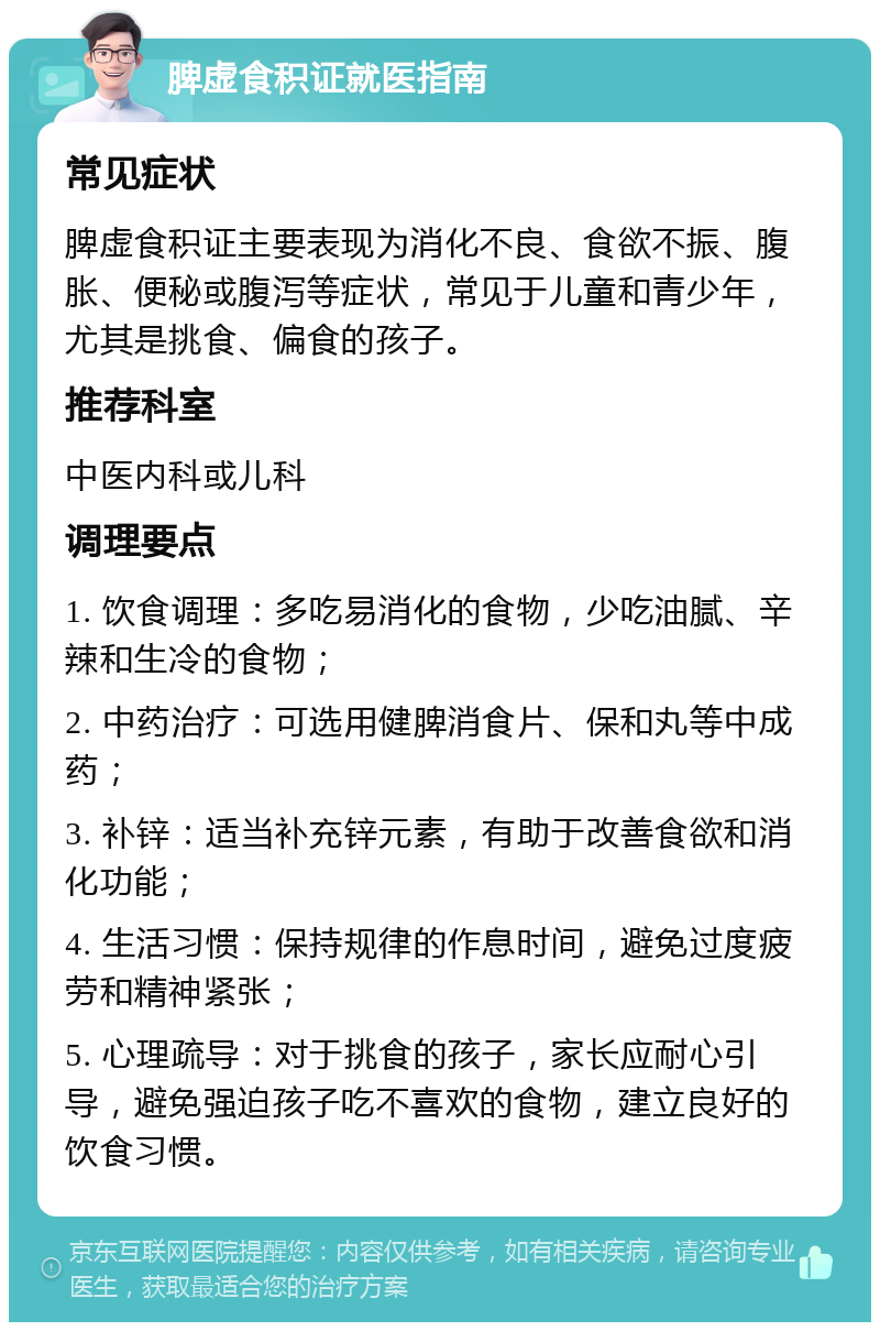 脾虚食积证就医指南 常见症状 脾虚食积证主要表现为消化不良、食欲不振、腹胀、便秘或腹泻等症状，常见于儿童和青少年，尤其是挑食、偏食的孩子。 推荐科室 中医内科或儿科 调理要点 1. 饮食调理：多吃易消化的食物，少吃油腻、辛辣和生冷的食物； 2. 中药治疗：可选用健脾消食片、保和丸等中成药； 3. 补锌：适当补充锌元素，有助于改善食欲和消化功能； 4. 生活习惯：保持规律的作息时间，避免过度疲劳和精神紧张； 5. 心理疏导：对于挑食的孩子，家长应耐心引导，避免强迫孩子吃不喜欢的食物，建立良好的饮食习惯。