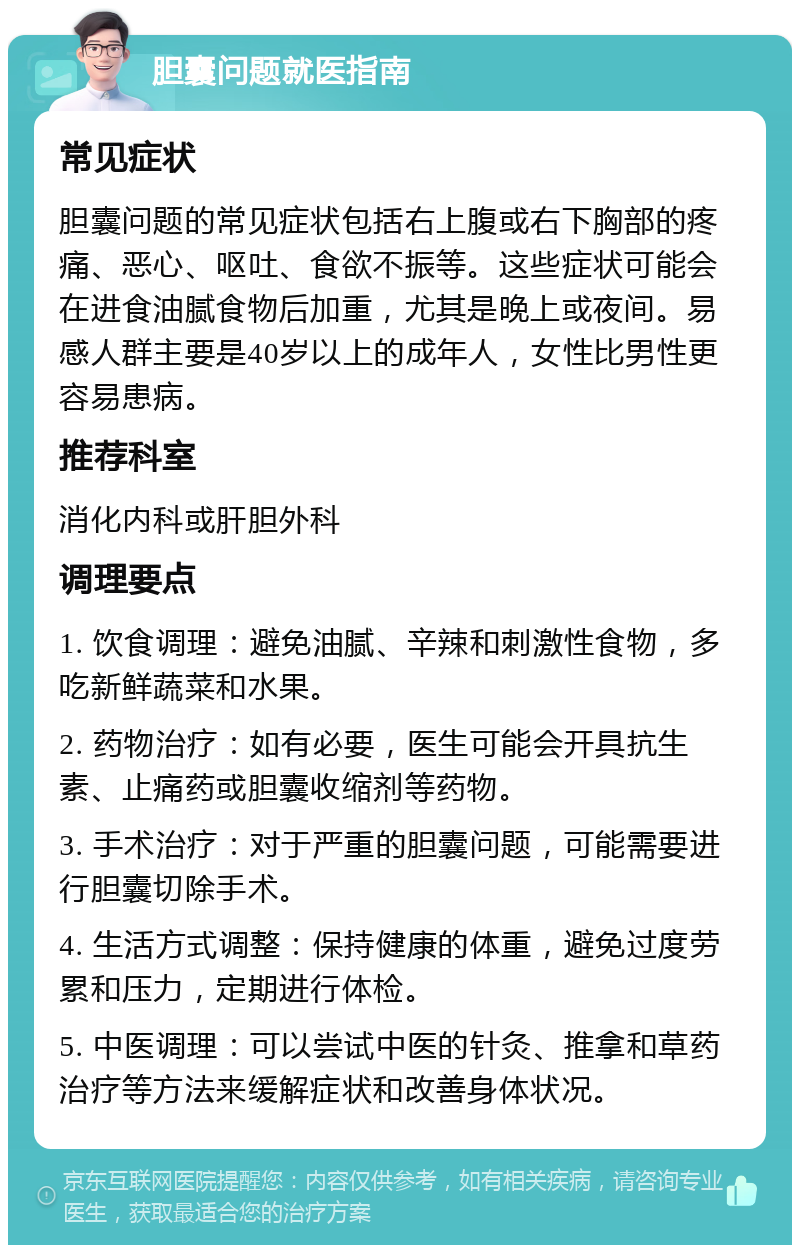 胆囊问题就医指南 常见症状 胆囊问题的常见症状包括右上腹或右下胸部的疼痛、恶心、呕吐、食欲不振等。这些症状可能会在进食油腻食物后加重，尤其是晚上或夜间。易感人群主要是40岁以上的成年人，女性比男性更容易患病。 推荐科室 消化内科或肝胆外科 调理要点 1. 饮食调理：避免油腻、辛辣和刺激性食物，多吃新鲜蔬菜和水果。 2. 药物治疗：如有必要，医生可能会开具抗生素、止痛药或胆囊收缩剂等药物。 3. 手术治疗：对于严重的胆囊问题，可能需要进行胆囊切除手术。 4. 生活方式调整：保持健康的体重，避免过度劳累和压力，定期进行体检。 5. 中医调理：可以尝试中医的针灸、推拿和草药治疗等方法来缓解症状和改善身体状况。