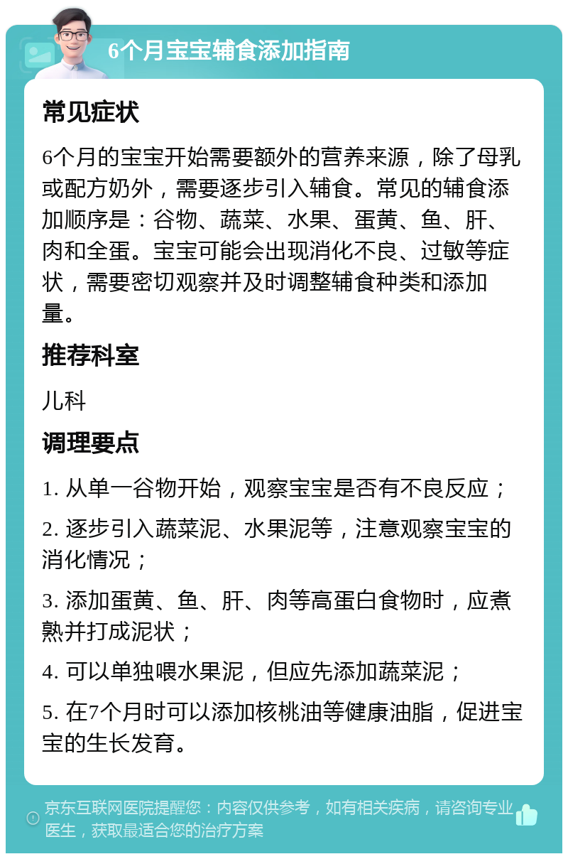 6个月宝宝辅食添加指南 常见症状 6个月的宝宝开始需要额外的营养来源，除了母乳或配方奶外，需要逐步引入辅食。常见的辅食添加顺序是：谷物、蔬菜、水果、蛋黄、鱼、肝、肉和全蛋。宝宝可能会出现消化不良、过敏等症状，需要密切观察并及时调整辅食种类和添加量。 推荐科室 儿科 调理要点 1. 从单一谷物开始，观察宝宝是否有不良反应； 2. 逐步引入蔬菜泥、水果泥等，注意观察宝宝的消化情况； 3. 添加蛋黄、鱼、肝、肉等高蛋白食物时，应煮熟并打成泥状； 4. 可以单独喂水果泥，但应先添加蔬菜泥； 5. 在7个月时可以添加核桃油等健康油脂，促进宝宝的生长发育。