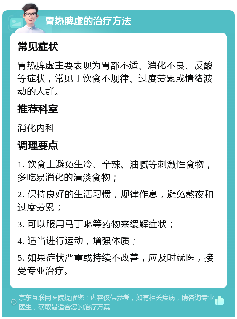 胃热脾虚的治疗方法 常见症状 胃热脾虚主要表现为胃部不适、消化不良、反酸等症状，常见于饮食不规律、过度劳累或情绪波动的人群。 推荐科室 消化内科 调理要点 1. 饮食上避免生冷、辛辣、油腻等刺激性食物，多吃易消化的清淡食物； 2. 保持良好的生活习惯，规律作息，避免熬夜和过度劳累； 3. 可以服用马丁啉等药物来缓解症状； 4. 适当进行运动，增强体质； 5. 如果症状严重或持续不改善，应及时就医，接受专业治疗。