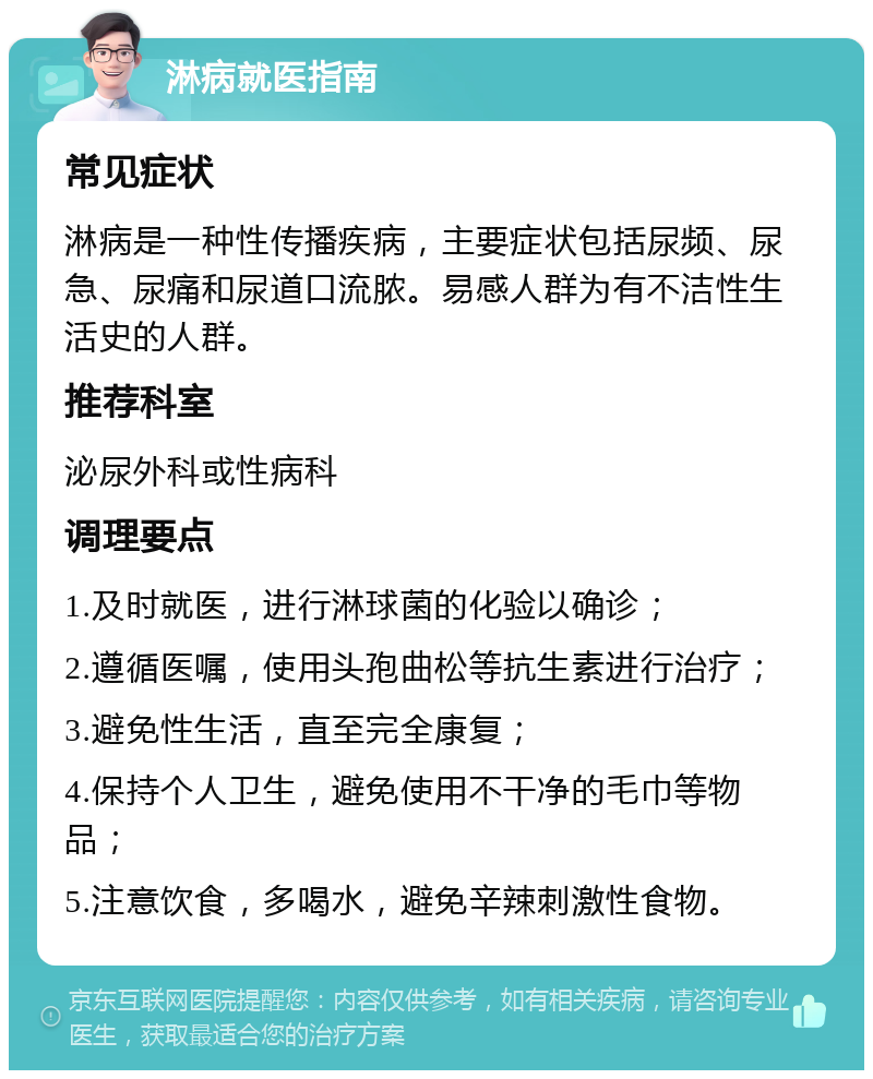 淋病就医指南 常见症状 淋病是一种性传播疾病，主要症状包括尿频、尿急、尿痛和尿道口流脓。易感人群为有不洁性生活史的人群。 推荐科室 泌尿外科或性病科 调理要点 1.及时就医，进行淋球菌的化验以确诊； 2.遵循医嘱，使用头孢曲松等抗生素进行治疗； 3.避免性生活，直至完全康复； 4.保持个人卫生，避免使用不干净的毛巾等物品； 5.注意饮食，多喝水，避免辛辣刺激性食物。