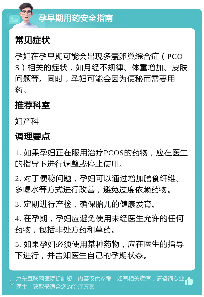 孕早期用药安全指南 常见症状 孕妇在孕早期可能会出现多囊卵巢综合症（PCOS）相关的症状，如月经不规律、体重增加、皮肤问题等。同时，孕妇可能会因为便秘而需要用药。 推荐科室 妇产科 调理要点 1. 如果孕妇正在服用治疗PCOS的药物，应在医生的指导下进行调整或停止使用。 2. 对于便秘问题，孕妇可以通过增加膳食纤维、多喝水等方式进行改善，避免过度依赖药物。 3. 定期进行产检，确保胎儿的健康发育。 4. 在孕期，孕妇应避免使用未经医生允许的任何药物，包括非处方药和草药。 5. 如果孕妇必须使用某种药物，应在医生的指导下进行，并告知医生自己的孕期状态。