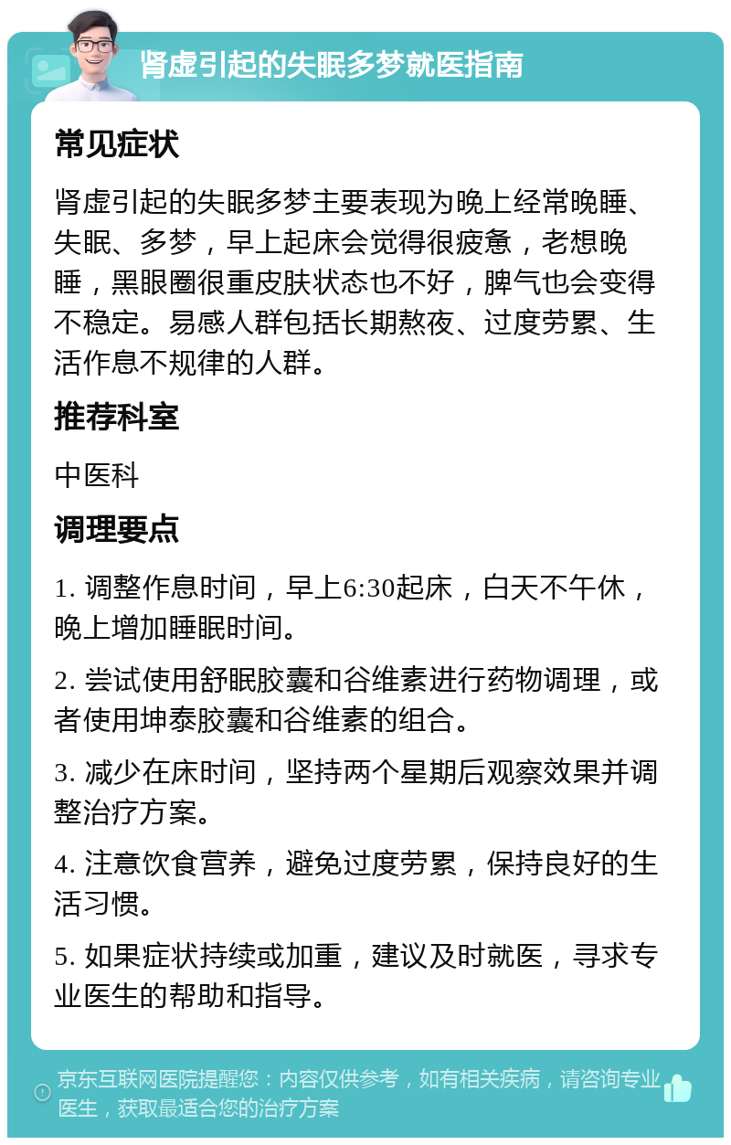 肾虚引起的失眠多梦就医指南 常见症状 肾虚引起的失眠多梦主要表现为晚上经常晚睡、失眠、多梦，早上起床会觉得很疲惫，老想晚睡，黑眼圈很重皮肤状态也不好，脾气也会变得不稳定。易感人群包括长期熬夜、过度劳累、生活作息不规律的人群。 推荐科室 中医科 调理要点 1. 调整作息时间，早上6:30起床，白天不午休，晚上增加睡眠时间。 2. 尝试使用舒眠胶囊和谷维素进行药物调理，或者使用坤泰胶囊和谷维素的组合。 3. 减少在床时间，坚持两个星期后观察效果并调整治疗方案。 4. 注意饮食营养，避免过度劳累，保持良好的生活习惯。 5. 如果症状持续或加重，建议及时就医，寻求专业医生的帮助和指导。