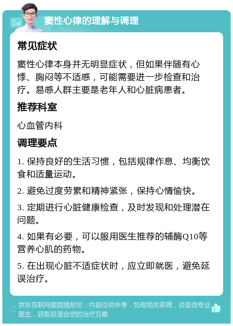 窦性心律的理解与调理 常见症状 窦性心律本身并无明显症状，但如果伴随有心悸、胸闷等不适感，可能需要进一步检查和治疗。易感人群主要是老年人和心脏病患者。 推荐科室 心血管内科 调理要点 1. 保持良好的生活习惯，包括规律作息、均衡饮食和适量运动。 2. 避免过度劳累和精神紧张，保持心情愉快。 3. 定期进行心脏健康检查，及时发现和处理潜在问题。 4. 如果有必要，可以服用医生推荐的辅酶Q10等营养心肌的药物。 5. 在出现心脏不适症状时，应立即就医，避免延误治疗。