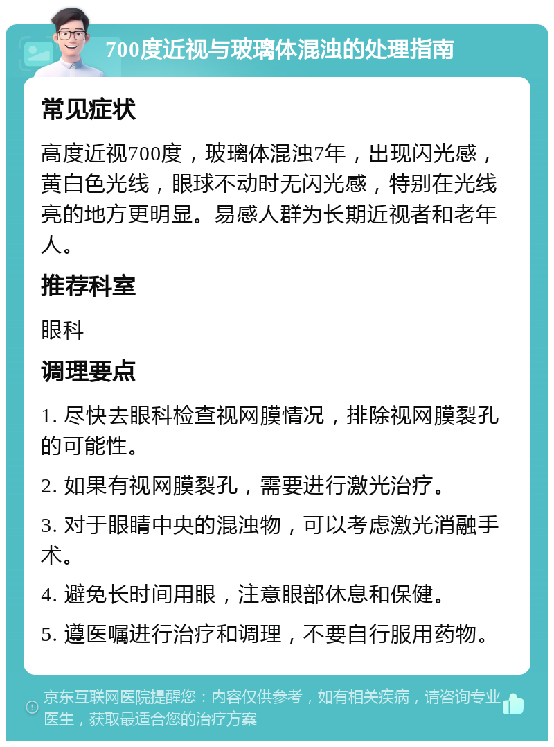 700度近视与玻璃体混浊的处理指南 常见症状 高度近视700度，玻璃体混浊7年，出现闪光感，黄白色光线，眼球不动时无闪光感，特别在光线亮的地方更明显。易感人群为长期近视者和老年人。 推荐科室 眼科 调理要点 1. 尽快去眼科检查视网膜情况，排除视网膜裂孔的可能性。 2. 如果有视网膜裂孔，需要进行激光治疗。 3. 对于眼睛中央的混浊物，可以考虑激光消融手术。 4. 避免长时间用眼，注意眼部休息和保健。 5. 遵医嘱进行治疗和调理，不要自行服用药物。