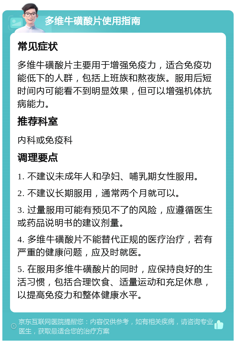 多维牛磺酸片使用指南 常见症状 多维牛磺酸片主要用于增强免疫力，适合免疫功能低下的人群，包括上班族和熬夜族。服用后短时间内可能看不到明显效果，但可以增强机体抗病能力。 推荐科室 内科或免疫科 调理要点 1. 不建议未成年人和孕妇、哺乳期女性服用。 2. 不建议长期服用，通常两个月就可以。 3. 过量服用可能有预见不了的风险，应遵循医生或药品说明书的建议剂量。 4. 多维牛磺酸片不能替代正规的医疗治疗，若有严重的健康问题，应及时就医。 5. 在服用多维牛磺酸片的同时，应保持良好的生活习惯，包括合理饮食、适量运动和充足休息，以提高免疫力和整体健康水平。