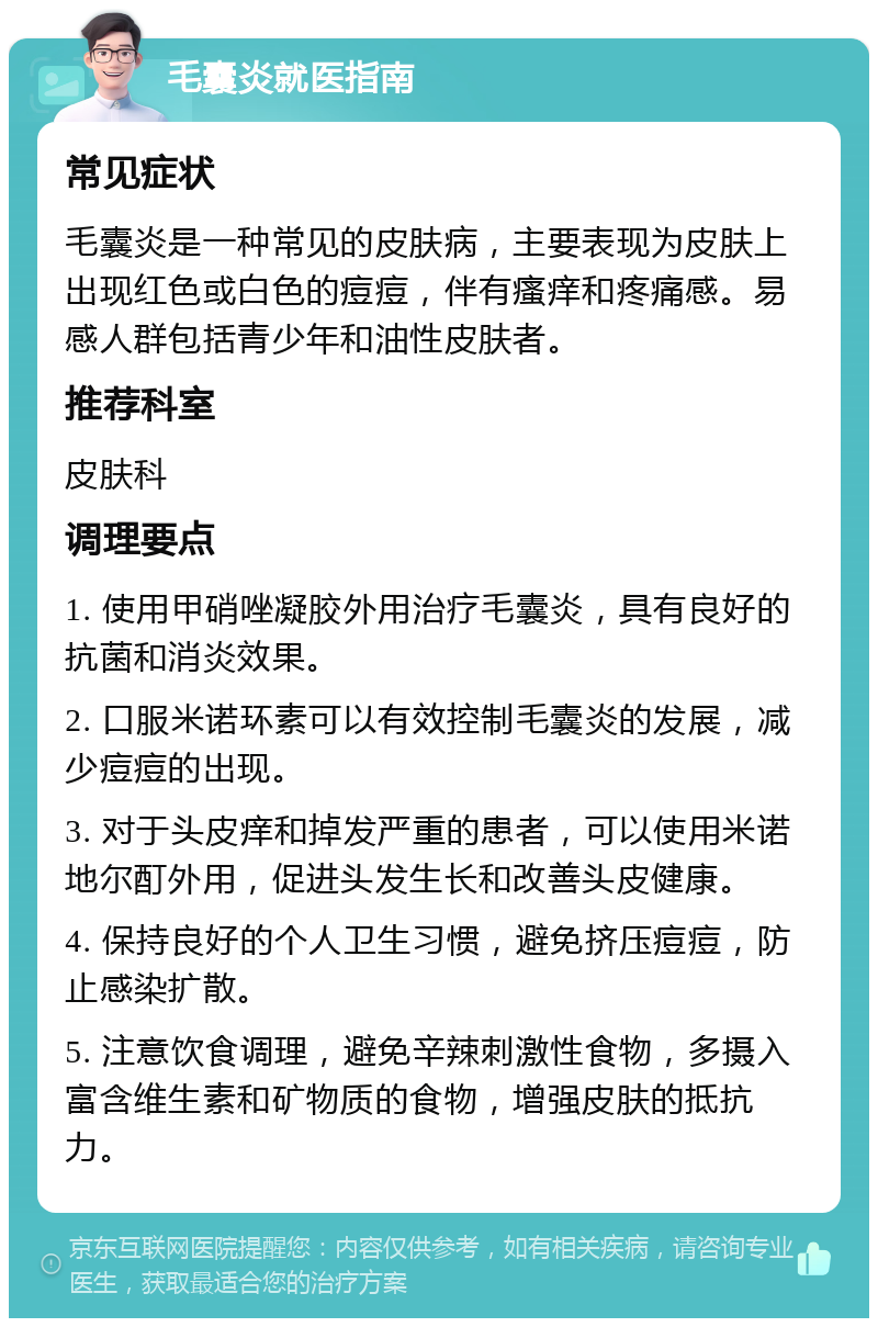 毛囊炎就医指南 常见症状 毛囊炎是一种常见的皮肤病，主要表现为皮肤上出现红色或白色的痘痘，伴有瘙痒和疼痛感。易感人群包括青少年和油性皮肤者。 推荐科室 皮肤科 调理要点 1. 使用甲硝唑凝胶外用治疗毛囊炎，具有良好的抗菌和消炎效果。 2. 口服米诺环素可以有效控制毛囊炎的发展，减少痘痘的出现。 3. 对于头皮痒和掉发严重的患者，可以使用米诺地尔酊外用，促进头发生长和改善头皮健康。 4. 保持良好的个人卫生习惯，避免挤压痘痘，防止感染扩散。 5. 注意饮食调理，避免辛辣刺激性食物，多摄入富含维生素和矿物质的食物，增强皮肤的抵抗力。