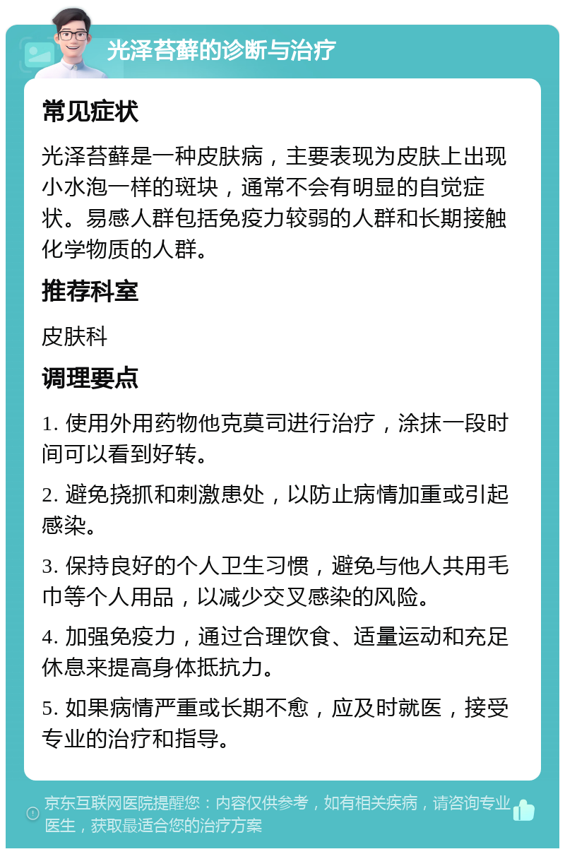 光泽苔藓的诊断与治疗 常见症状 光泽苔藓是一种皮肤病，主要表现为皮肤上出现小水泡一样的斑块，通常不会有明显的自觉症状。易感人群包括免疫力较弱的人群和长期接触化学物质的人群。 推荐科室 皮肤科 调理要点 1. 使用外用药物他克莫司进行治疗，涂抹一段时间可以看到好转。 2. 避免挠抓和刺激患处，以防止病情加重或引起感染。 3. 保持良好的个人卫生习惯，避免与他人共用毛巾等个人用品，以减少交叉感染的风险。 4. 加强免疫力，通过合理饮食、适量运动和充足休息来提高身体抵抗力。 5. 如果病情严重或长期不愈，应及时就医，接受专业的治疗和指导。