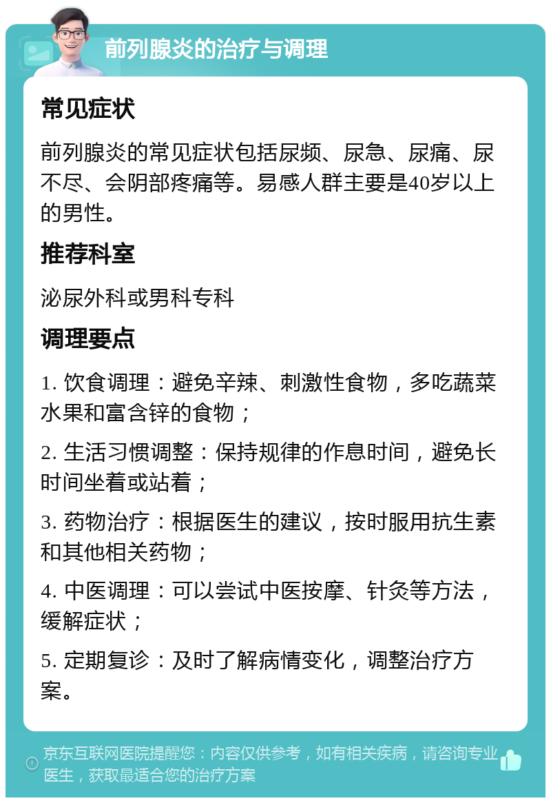 前列腺炎的治疗与调理 常见症状 前列腺炎的常见症状包括尿频、尿急、尿痛、尿不尽、会阴部疼痛等。易感人群主要是40岁以上的男性。 推荐科室 泌尿外科或男科专科 调理要点 1. 饮食调理：避免辛辣、刺激性食物，多吃蔬菜水果和富含锌的食物； 2. 生活习惯调整：保持规律的作息时间，避免长时间坐着或站着； 3. 药物治疗：根据医生的建议，按时服用抗生素和其他相关药物； 4. 中医调理：可以尝试中医按摩、针灸等方法，缓解症状； 5. 定期复诊：及时了解病情变化，调整治疗方案。