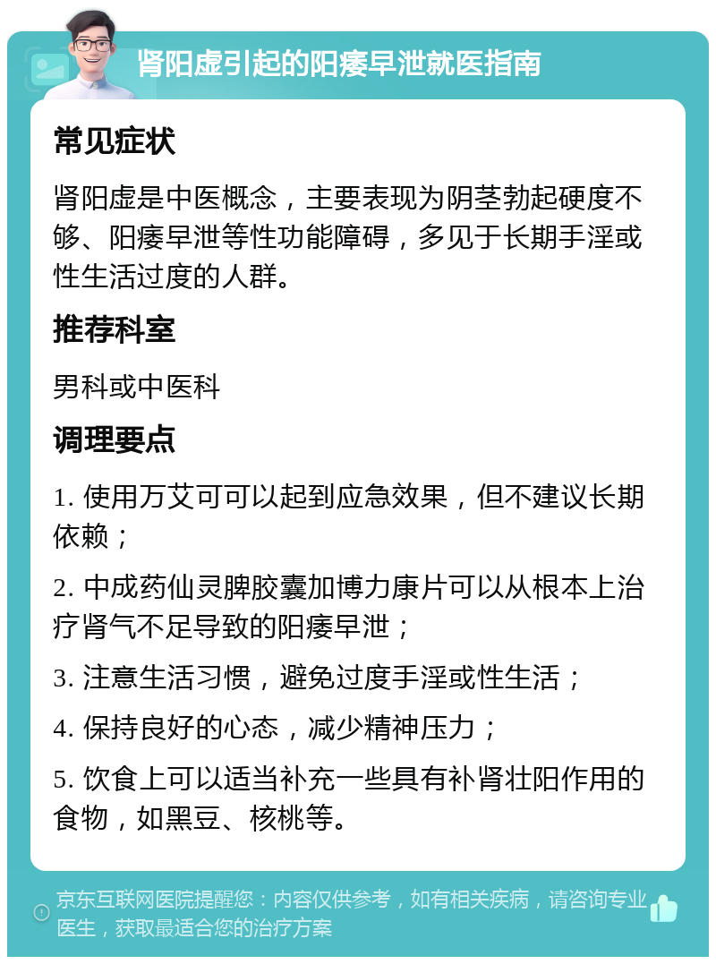 肾阳虚引起的阳痿早泄就医指南 常见症状 肾阳虚是中医概念，主要表现为阴茎勃起硬度不够、阳痿早泄等性功能障碍，多见于长期手淫或性生活过度的人群。 推荐科室 男科或中医科 调理要点 1. 使用万艾可可以起到应急效果，但不建议长期依赖； 2. 中成药仙灵脾胶囊加博力康片可以从根本上治疗肾气不足导致的阳痿早泄； 3. 注意生活习惯，避免过度手淫或性生活； 4. 保持良好的心态，减少精神压力； 5. 饮食上可以适当补充一些具有补肾壮阳作用的食物，如黑豆、核桃等。