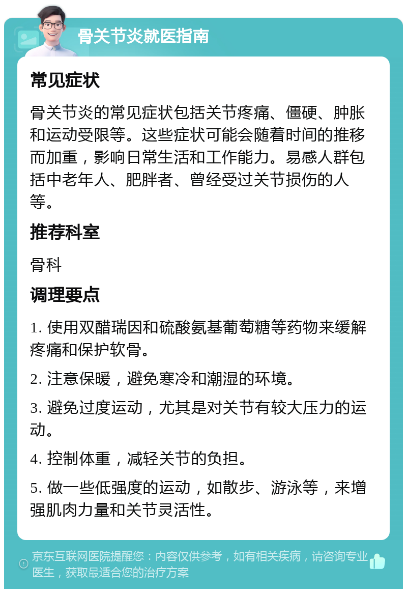 骨关节炎就医指南 常见症状 骨关节炎的常见症状包括关节疼痛、僵硬、肿胀和运动受限等。这些症状可能会随着时间的推移而加重，影响日常生活和工作能力。易感人群包括中老年人、肥胖者、曾经受过关节损伤的人等。 推荐科室 骨科 调理要点 1. 使用双醋瑞因和硫酸氨基葡萄糖等药物来缓解疼痛和保护软骨。 2. 注意保暖，避免寒冷和潮湿的环境。 3. 避免过度运动，尤其是对关节有较大压力的运动。 4. 控制体重，减轻关节的负担。 5. 做一些低强度的运动，如散步、游泳等，来增强肌肉力量和关节灵活性。