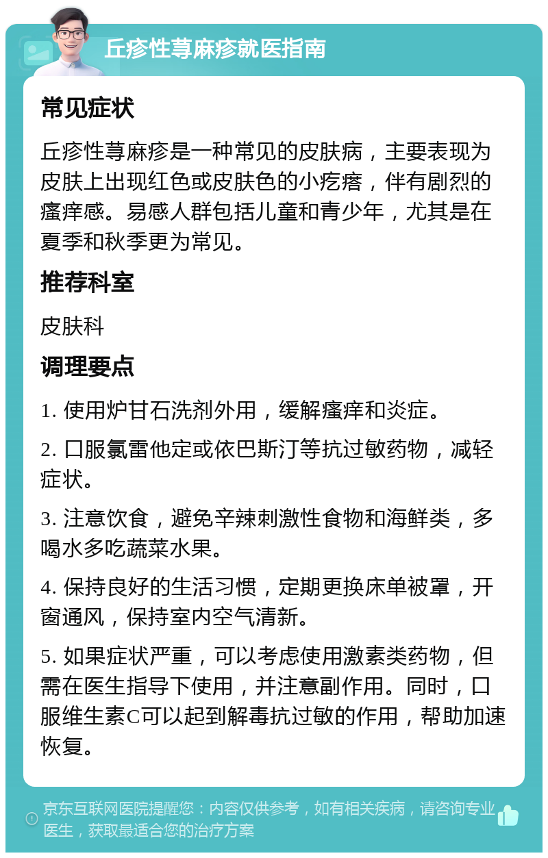 丘疹性荨麻疹就医指南 常见症状 丘疹性荨麻疹是一种常见的皮肤病，主要表现为皮肤上出现红色或皮肤色的小疙瘩，伴有剧烈的瘙痒感。易感人群包括儿童和青少年，尤其是在夏季和秋季更为常见。 推荐科室 皮肤科 调理要点 1. 使用炉甘石洗剂外用，缓解瘙痒和炎症。 2. 口服氯雷他定或依巴斯汀等抗过敏药物，减轻症状。 3. 注意饮食，避免辛辣刺激性食物和海鲜类，多喝水多吃蔬菜水果。 4. 保持良好的生活习惯，定期更换床单被罩，开窗通风，保持室内空气清新。 5. 如果症状严重，可以考虑使用激素类药物，但需在医生指导下使用，并注意副作用。同时，口服维生素C可以起到解毒抗过敏的作用，帮助加速恢复。