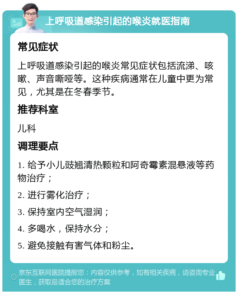 上呼吸道感染引起的喉炎就医指南 常见症状 上呼吸道感染引起的喉炎常见症状包括流涕、咳嗽、声音嘶哑等。这种疾病通常在儿童中更为常见，尤其是在冬春季节。 推荐科室 儿科 调理要点 1. 给予小儿豉翘清热颗粒和阿奇霉素混悬液等药物治疗； 2. 进行雾化治疗； 3. 保持室内空气湿润； 4. 多喝水，保持水分； 5. 避免接触有害气体和粉尘。