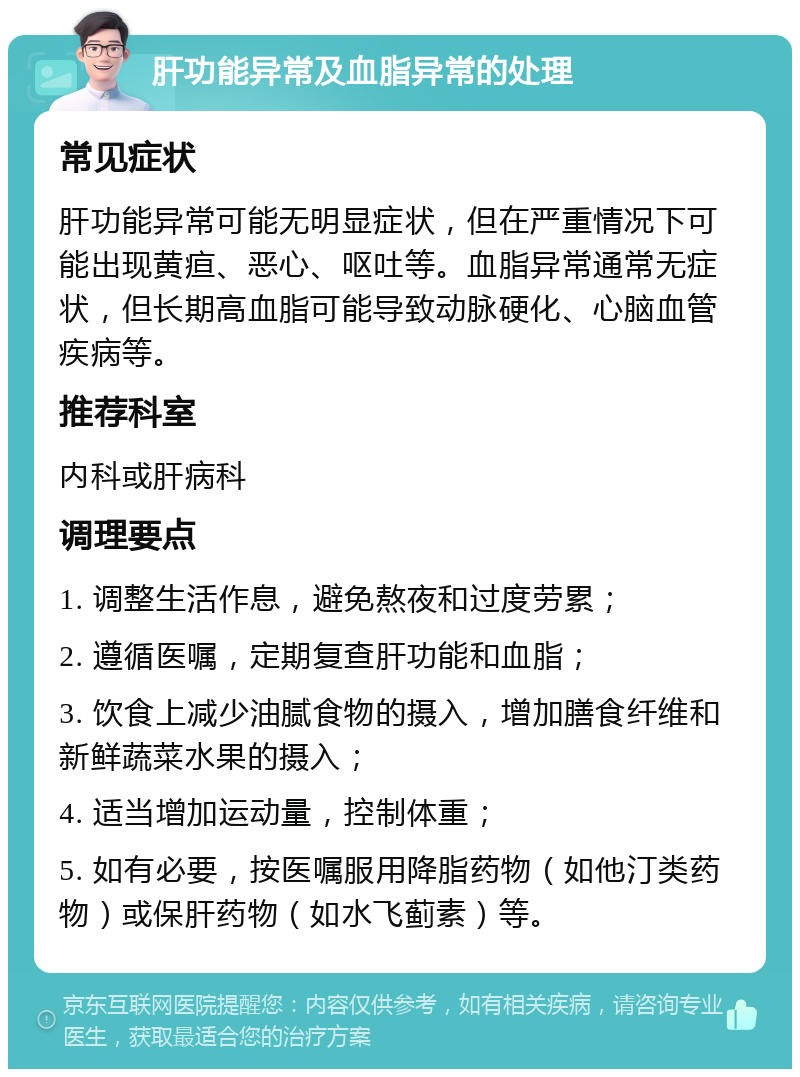 肝功能异常及血脂异常的处理 常见症状 肝功能异常可能无明显症状，但在严重情况下可能出现黄疸、恶心、呕吐等。血脂异常通常无症状，但长期高血脂可能导致动脉硬化、心脑血管疾病等。 推荐科室 内科或肝病科 调理要点 1. 调整生活作息，避免熬夜和过度劳累； 2. 遵循医嘱，定期复查肝功能和血脂； 3. 饮食上减少油腻食物的摄入，增加膳食纤维和新鲜蔬菜水果的摄入； 4. 适当增加运动量，控制体重； 5. 如有必要，按医嘱服用降脂药物（如他汀类药物）或保肝药物（如水飞蓟素）等。