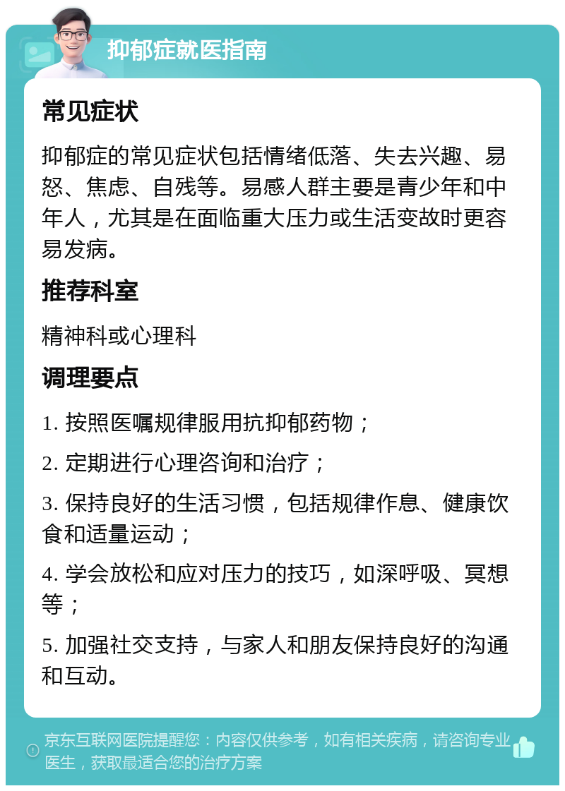 抑郁症就医指南 常见症状 抑郁症的常见症状包括情绪低落、失去兴趣、易怒、焦虑、自残等。易感人群主要是青少年和中年人，尤其是在面临重大压力或生活变故时更容易发病。 推荐科室 精神科或心理科 调理要点 1. 按照医嘱规律服用抗抑郁药物； 2. 定期进行心理咨询和治疗； 3. 保持良好的生活习惯，包括规律作息、健康饮食和适量运动； 4. 学会放松和应对压力的技巧，如深呼吸、冥想等； 5. 加强社交支持，与家人和朋友保持良好的沟通和互动。