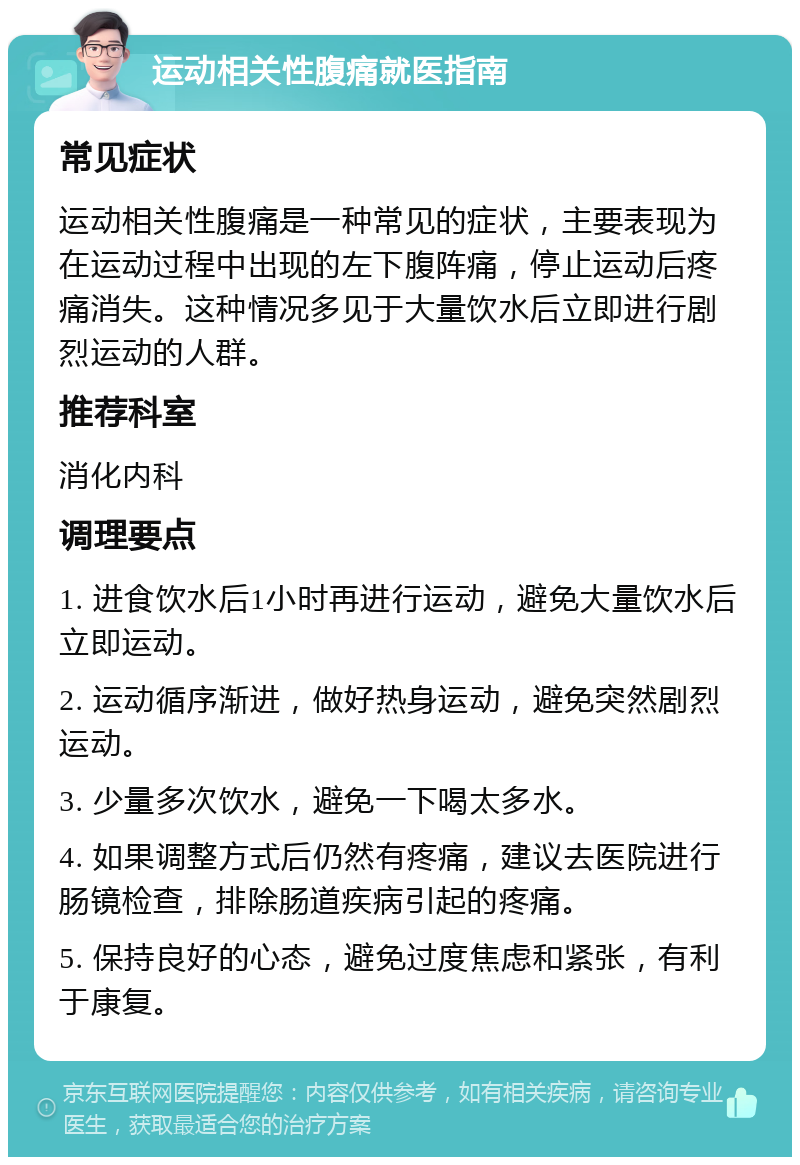 运动相关性腹痛就医指南 常见症状 运动相关性腹痛是一种常见的症状，主要表现为在运动过程中出现的左下腹阵痛，停止运动后疼痛消失。这种情况多见于大量饮水后立即进行剧烈运动的人群。 推荐科室 消化内科 调理要点 1. 进食饮水后1小时再进行运动，避免大量饮水后立即运动。 2. 运动循序渐进，做好热身运动，避免突然剧烈运动。 3. 少量多次饮水，避免一下喝太多水。 4. 如果调整方式后仍然有疼痛，建议去医院进行肠镜检查，排除肠道疾病引起的疼痛。 5. 保持良好的心态，避免过度焦虑和紧张，有利于康复。