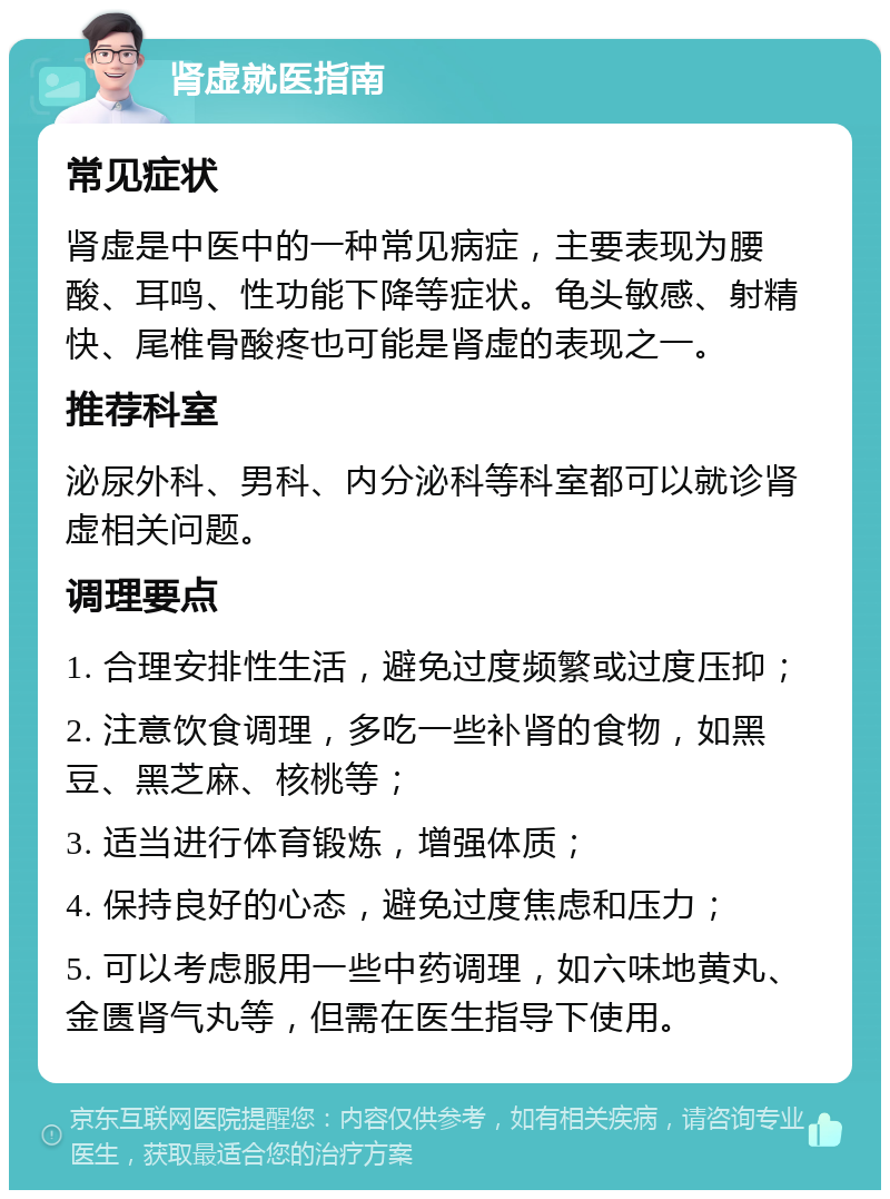 肾虚就医指南 常见症状 肾虚是中医中的一种常见病症，主要表现为腰酸、耳鸣、性功能下降等症状。龟头敏感、射精快、尾椎骨酸疼也可能是肾虚的表现之一。 推荐科室 泌尿外科、男科、内分泌科等科室都可以就诊肾虚相关问题。 调理要点 1. 合理安排性生活，避免过度频繁或过度压抑； 2. 注意饮食调理，多吃一些补肾的食物，如黑豆、黑芝麻、核桃等； 3. 适当进行体育锻炼，增强体质； 4. 保持良好的心态，避免过度焦虑和压力； 5. 可以考虑服用一些中药调理，如六味地黄丸、金匮肾气丸等，但需在医生指导下使用。