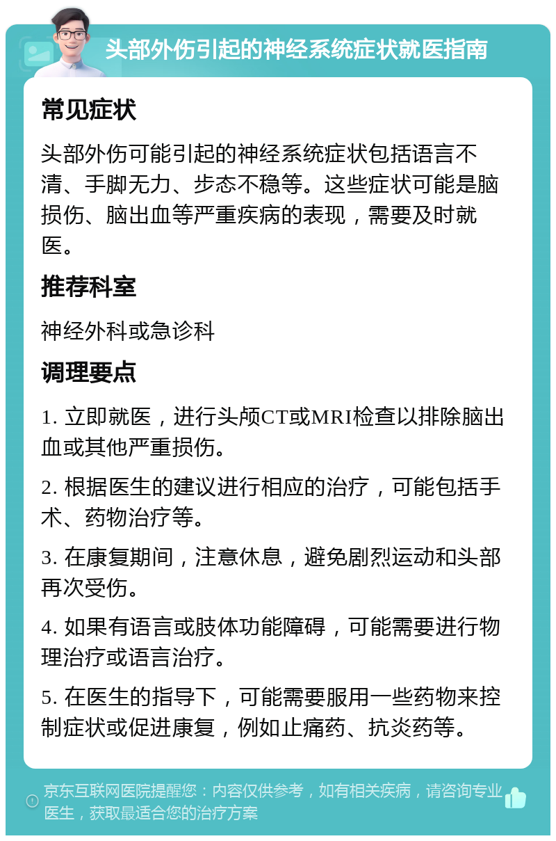 头部外伤引起的神经系统症状就医指南 常见症状 头部外伤可能引起的神经系统症状包括语言不清、手脚无力、步态不稳等。这些症状可能是脑损伤、脑出血等严重疾病的表现，需要及时就医。 推荐科室 神经外科或急诊科 调理要点 1. 立即就医，进行头颅CT或MRI检查以排除脑出血或其他严重损伤。 2. 根据医生的建议进行相应的治疗，可能包括手术、药物治疗等。 3. 在康复期间，注意休息，避免剧烈运动和头部再次受伤。 4. 如果有语言或肢体功能障碍，可能需要进行物理治疗或语言治疗。 5. 在医生的指导下，可能需要服用一些药物来控制症状或促进康复，例如止痛药、抗炎药等。