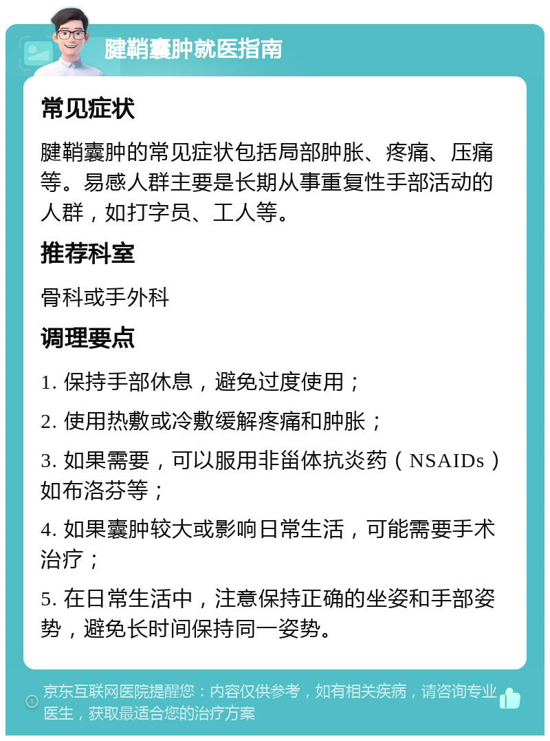 腱鞘囊肿就医指南 常见症状 腱鞘囊肿的常见症状包括局部肿胀、疼痛、压痛等。易感人群主要是长期从事重复性手部活动的人群，如打字员、工人等。 推荐科室 骨科或手外科 调理要点 1. 保持手部休息，避免过度使用； 2. 使用热敷或冷敷缓解疼痛和肿胀； 3. 如果需要，可以服用非甾体抗炎药（NSAIDs）如布洛芬等； 4. 如果囊肿较大或影响日常生活，可能需要手术治疗； 5. 在日常生活中，注意保持正确的坐姿和手部姿势，避免长时间保持同一姿势。