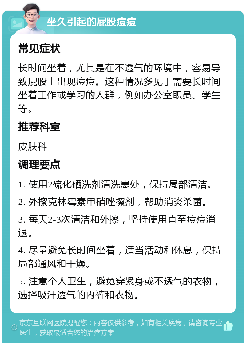 坐久引起的屁股痘痘 常见症状 长时间坐着，尤其是在不透气的环境中，容易导致屁股上出现痘痘。这种情况多见于需要长时间坐着工作或学习的人群，例如办公室职员、学生等。 推荐科室 皮肤科 调理要点 1. 使用2硫化硒洗剂清洗患处，保持局部清洁。 2. 外擦克林霉素甲硝唑擦剂，帮助消炎杀菌。 3. 每天2-3次清洁和外擦，坚持使用直至痘痘消退。 4. 尽量避免长时间坐着，适当活动和休息，保持局部通风和干燥。 5. 注意个人卫生，避免穿紧身或不透气的衣物，选择吸汗透气的内裤和衣物。