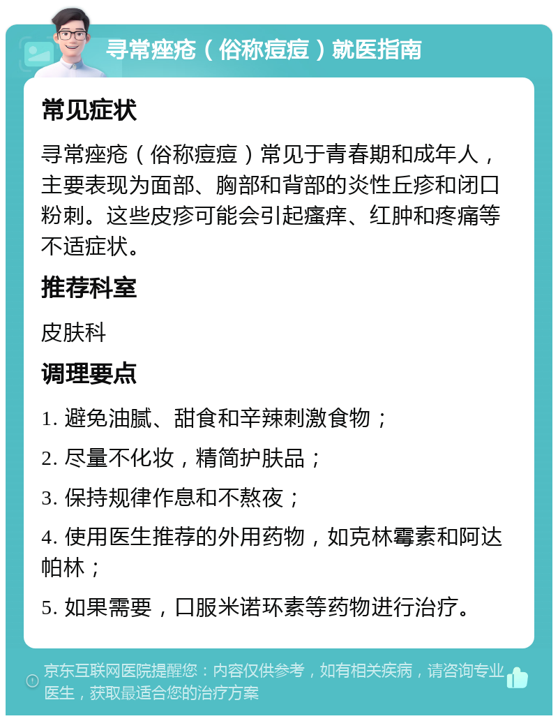 寻常痤疮（俗称痘痘）就医指南 常见症状 寻常痤疮（俗称痘痘）常见于青春期和成年人，主要表现为面部、胸部和背部的炎性丘疹和闭口粉刺。这些皮疹可能会引起瘙痒、红肿和疼痛等不适症状。 推荐科室 皮肤科 调理要点 1. 避免油腻、甜食和辛辣刺激食物； 2. 尽量不化妆，精简护肤品； 3. 保持规律作息和不熬夜； 4. 使用医生推荐的外用药物，如克林霉素和阿达帕林； 5. 如果需要，口服米诺环素等药物进行治疗。