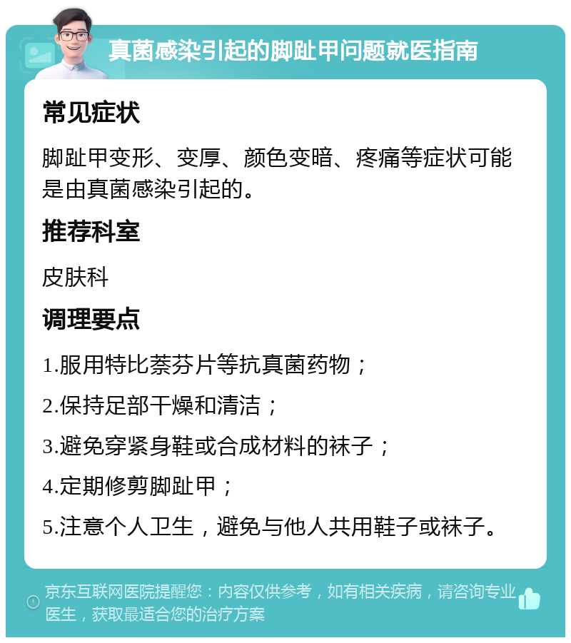 真菌感染引起的脚趾甲问题就医指南 常见症状 脚趾甲变形、变厚、颜色变暗、疼痛等症状可能是由真菌感染引起的。 推荐科室 皮肤科 调理要点 1.服用特比萘芬片等抗真菌药物； 2.保持足部干燥和清洁； 3.避免穿紧身鞋或合成材料的袜子； 4.定期修剪脚趾甲； 5.注意个人卫生，避免与他人共用鞋子或袜子。