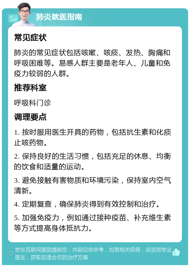 肺炎就医指南 常见症状 肺炎的常见症状包括咳嗽、咳痰、发热、胸痛和呼吸困难等。易感人群主要是老年人、儿童和免疫力较弱的人群。 推荐科室 呼吸科门诊 调理要点 1. 按时服用医生开具的药物，包括抗生素和化痰止咳药物。 2. 保持良好的生活习惯，包括充足的休息、均衡的饮食和适量的运动。 3. 避免接触有害物质和环境污染，保持室内空气清新。 4. 定期复查，确保肺炎得到有效控制和治疗。 5. 加强免疫力，例如通过接种疫苗、补充维生素等方式提高身体抵抗力。