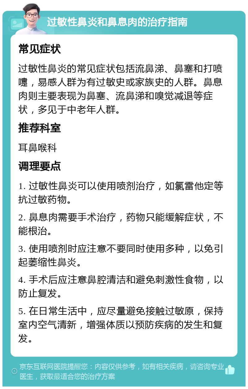 过敏性鼻炎和鼻息肉的治疗指南 常见症状 过敏性鼻炎的常见症状包括流鼻涕、鼻塞和打喷嚏，易感人群为有过敏史或家族史的人群。鼻息肉则主要表现为鼻塞、流鼻涕和嗅觉减退等症状，多见于中老年人群。 推荐科室 耳鼻喉科 调理要点 1. 过敏性鼻炎可以使用喷剂治疗，如氯雷他定等抗过敏药物。 2. 鼻息肉需要手术治疗，药物只能缓解症状，不能根治。 3. 使用喷剂时应注意不要同时使用多种，以免引起萎缩性鼻炎。 4. 手术后应注意鼻腔清洁和避免刺激性食物，以防止复发。 5. 在日常生活中，应尽量避免接触过敏原，保持室内空气清新，增强体质以预防疾病的发生和复发。