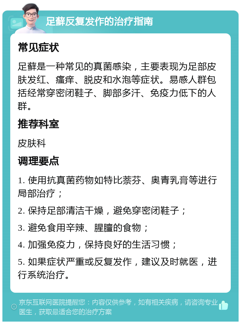 足藓反复发作的治疗指南 常见症状 足藓是一种常见的真菌感染，主要表现为足部皮肤发红、瘙痒、脱皮和水泡等症状。易感人群包括经常穿密闭鞋子、脚部多汗、免疫力低下的人群。 推荐科室 皮肤科 调理要点 1. 使用抗真菌药物如特比萘芬、奥青乳膏等进行局部治疗； 2. 保持足部清洁干燥，避免穿密闭鞋子； 3. 避免食用辛辣、腥膻的食物； 4. 加强免疫力，保持良好的生活习惯； 5. 如果症状严重或反复发作，建议及时就医，进行系统治疗。