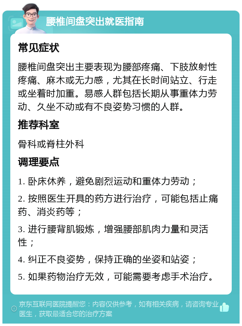 腰椎间盘突出就医指南 常见症状 腰椎间盘突出主要表现为腰部疼痛、下肢放射性疼痛、麻木或无力感，尤其在长时间站立、行走或坐着时加重。易感人群包括长期从事重体力劳动、久坐不动或有不良姿势习惯的人群。 推荐科室 骨科或脊柱外科 调理要点 1. 卧床休养，避免剧烈运动和重体力劳动； 2. 按照医生开具的药方进行治疗，可能包括止痛药、消炎药等； 3. 进行腰背肌锻炼，增强腰部肌肉力量和灵活性； 4. 纠正不良姿势，保持正确的坐姿和站姿； 5. 如果药物治疗无效，可能需要考虑手术治疗。