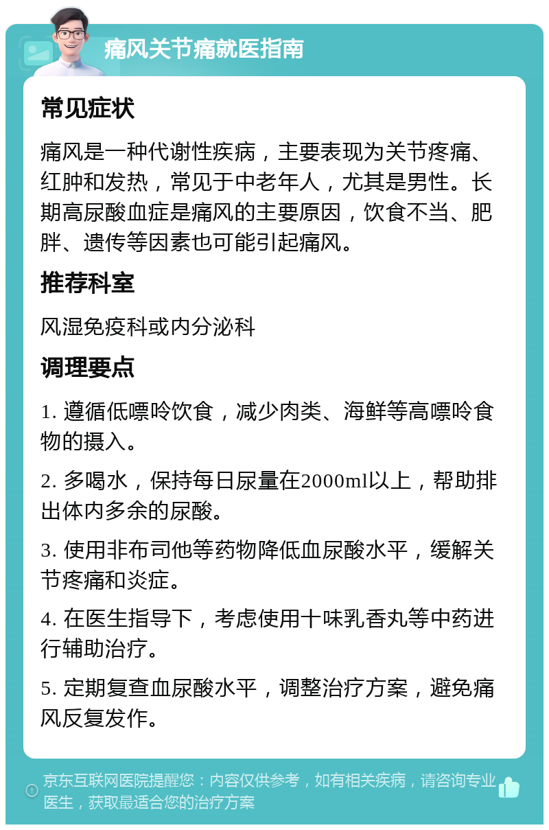 痛风关节痛就医指南 常见症状 痛风是一种代谢性疾病，主要表现为关节疼痛、红肿和发热，常见于中老年人，尤其是男性。长期高尿酸血症是痛风的主要原因，饮食不当、肥胖、遗传等因素也可能引起痛风。 推荐科室 风湿免疫科或内分泌科 调理要点 1. 遵循低嘌呤饮食，减少肉类、海鲜等高嘌呤食物的摄入。 2. 多喝水，保持每日尿量在2000ml以上，帮助排出体内多余的尿酸。 3. 使用非布司他等药物降低血尿酸水平，缓解关节疼痛和炎症。 4. 在医生指导下，考虑使用十味乳香丸等中药进行辅助治疗。 5. 定期复查血尿酸水平，调整治疗方案，避免痛风反复发作。