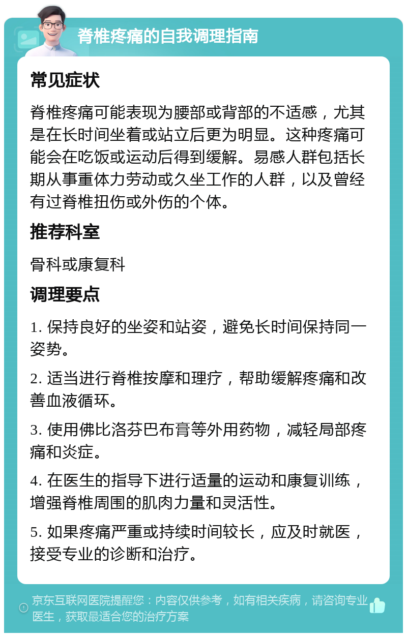 脊椎疼痛的自我调理指南 常见症状 脊椎疼痛可能表现为腰部或背部的不适感，尤其是在长时间坐着或站立后更为明显。这种疼痛可能会在吃饭或运动后得到缓解。易感人群包括长期从事重体力劳动或久坐工作的人群，以及曾经有过脊椎扭伤或外伤的个体。 推荐科室 骨科或康复科 调理要点 1. 保持良好的坐姿和站姿，避免长时间保持同一姿势。 2. 适当进行脊椎按摩和理疗，帮助缓解疼痛和改善血液循环。 3. 使用佛比洛芬巴布膏等外用药物，减轻局部疼痛和炎症。 4. 在医生的指导下进行适量的运动和康复训练，增强脊椎周围的肌肉力量和灵活性。 5. 如果疼痛严重或持续时间较长，应及时就医，接受专业的诊断和治疗。