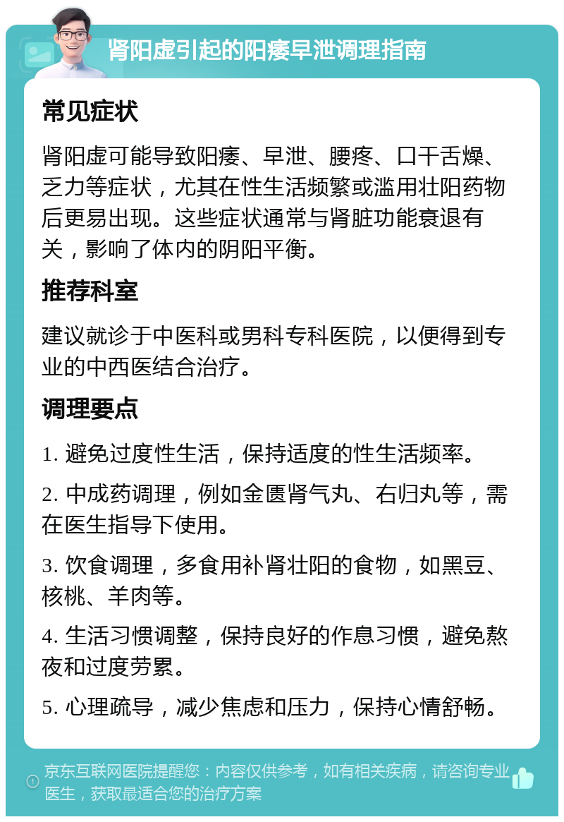 肾阳虚引起的阳痿早泄调理指南 常见症状 肾阳虚可能导致阳痿、早泄、腰疼、口干舌燥、乏力等症状，尤其在性生活频繁或滥用壮阳药物后更易出现。这些症状通常与肾脏功能衰退有关，影响了体内的阴阳平衡。 推荐科室 建议就诊于中医科或男科专科医院，以便得到专业的中西医结合治疗。 调理要点 1. 避免过度性生活，保持适度的性生活频率。 2. 中成药调理，例如金匮肾气丸、右归丸等，需在医生指导下使用。 3. 饮食调理，多食用补肾壮阳的食物，如黑豆、核桃、羊肉等。 4. 生活习惯调整，保持良好的作息习惯，避免熬夜和过度劳累。 5. 心理疏导，减少焦虑和压力，保持心情舒畅。