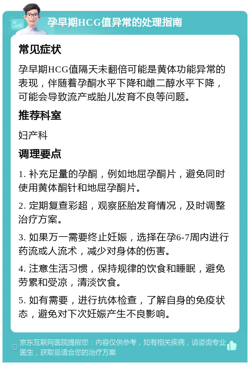 孕早期HCG值异常的处理指南 常见症状 孕早期HCG值隔天未翻倍可能是黄体功能异常的表现，伴随着孕酮水平下降和雌二醇水平下降，可能会导致流产或胎儿发育不良等问题。 推荐科室 妇产科 调理要点 1. 补充足量的孕酮，例如地屈孕酮片，避免同时使用黄体酮针和地屈孕酮片。 2. 定期复查彩超，观察胚胎发育情况，及时调整治疗方案。 3. 如果万一需要终止妊娠，选择在孕6-7周内进行药流或人流术，减少对身体的伤害。 4. 注意生活习惯，保持规律的饮食和睡眠，避免劳累和受凉，清淡饮食。 5. 如有需要，进行抗体检查，了解自身的免疫状态，避免对下次妊娠产生不良影响。