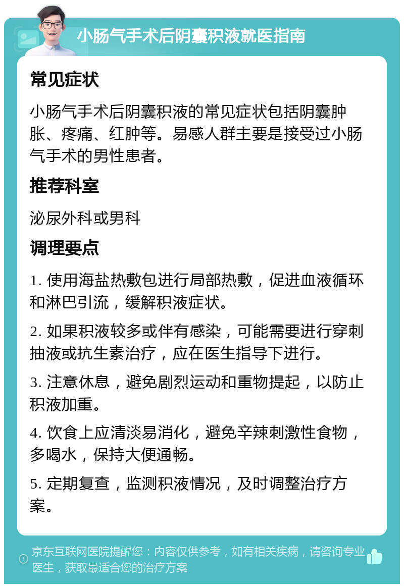 小肠气手术后阴囊积液就医指南 常见症状 小肠气手术后阴囊积液的常见症状包括阴囊肿胀、疼痛、红肿等。易感人群主要是接受过小肠气手术的男性患者。 推荐科室 泌尿外科或男科 调理要点 1. 使用海盐热敷包进行局部热敷，促进血液循环和淋巴引流，缓解积液症状。 2. 如果积液较多或伴有感染，可能需要进行穿刺抽液或抗生素治疗，应在医生指导下进行。 3. 注意休息，避免剧烈运动和重物提起，以防止积液加重。 4. 饮食上应清淡易消化，避免辛辣刺激性食物，多喝水，保持大便通畅。 5. 定期复查，监测积液情况，及时调整治疗方案。