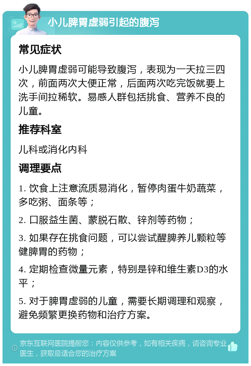 小儿脾胃虚弱引起的腹泻 常见症状 小儿脾胃虚弱可能导致腹泻，表现为一天拉三四次，前面两次大便正常，后面两次吃完饭就要上洗手间拉稀软。易感人群包括挑食、营养不良的儿童。 推荐科室 儿科或消化内科 调理要点 1. 饮食上注意流质易消化，暂停肉蛋牛奶蔬菜，多吃粥、面条等； 2. 口服益生菌、蒙脱石散、锌剂等药物； 3. 如果存在挑食问题，可以尝试醒脾养儿颗粒等健脾胃的药物； 4. 定期检查微量元素，特别是锌和维生素D3的水平； 5. 对于脾胃虚弱的儿童，需要长期调理和观察，避免频繁更换药物和治疗方案。