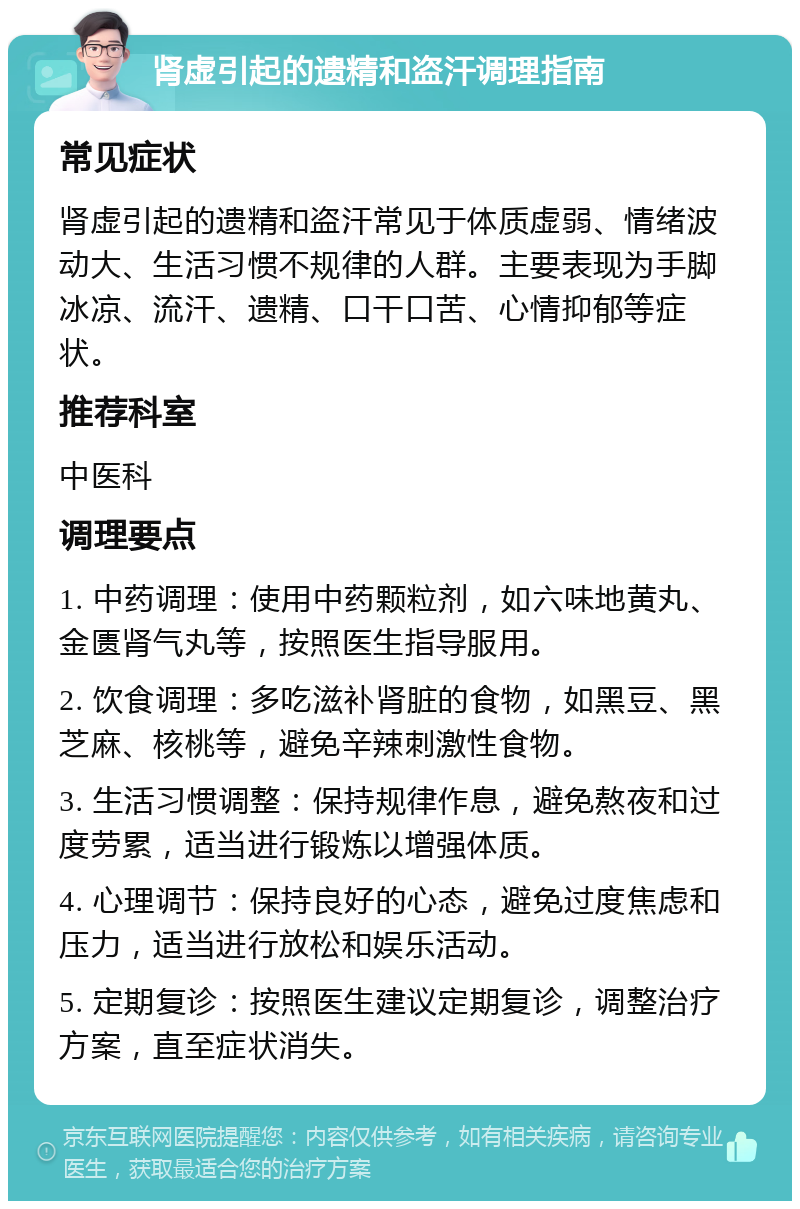 肾虚引起的遗精和盗汗调理指南 常见症状 肾虚引起的遗精和盗汗常见于体质虚弱、情绪波动大、生活习惯不规律的人群。主要表现为手脚冰凉、流汗、遗精、口干口苦、心情抑郁等症状。 推荐科室 中医科 调理要点 1. 中药调理：使用中药颗粒剂，如六味地黄丸、金匮肾气丸等，按照医生指导服用。 2. 饮食调理：多吃滋补肾脏的食物，如黑豆、黑芝麻、核桃等，避免辛辣刺激性食物。 3. 生活习惯调整：保持规律作息，避免熬夜和过度劳累，适当进行锻炼以增强体质。 4. 心理调节：保持良好的心态，避免过度焦虑和压力，适当进行放松和娱乐活动。 5. 定期复诊：按照医生建议定期复诊，调整治疗方案，直至症状消失。