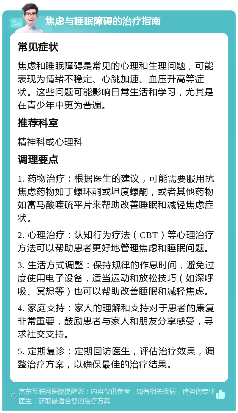 焦虑与睡眠障碍的治疗指南 常见症状 焦虑和睡眠障碍是常见的心理和生理问题，可能表现为情绪不稳定、心跳加速、血压升高等症状。这些问题可能影响日常生活和学习，尤其是在青少年中更为普遍。 推荐科室 精神科或心理科 调理要点 1. 药物治疗：根据医生的建议，可能需要服用抗焦虑药物如丁螺环酮或坦度螺酮，或者其他药物如富马酸喹硫平片来帮助改善睡眠和减轻焦虑症状。 2. 心理治疗：认知行为疗法（CBT）等心理治疗方法可以帮助患者更好地管理焦虑和睡眠问题。 3. 生活方式调整：保持规律的作息时间，避免过度使用电子设备，适当运动和放松技巧（如深呼吸、冥想等）也可以帮助改善睡眠和减轻焦虑。 4. 家庭支持：家人的理解和支持对于患者的康复非常重要，鼓励患者与家人和朋友分享感受，寻求社交支持。 5. 定期复诊：定期回访医生，评估治疗效果，调整治疗方案，以确保最佳的治疗结果。