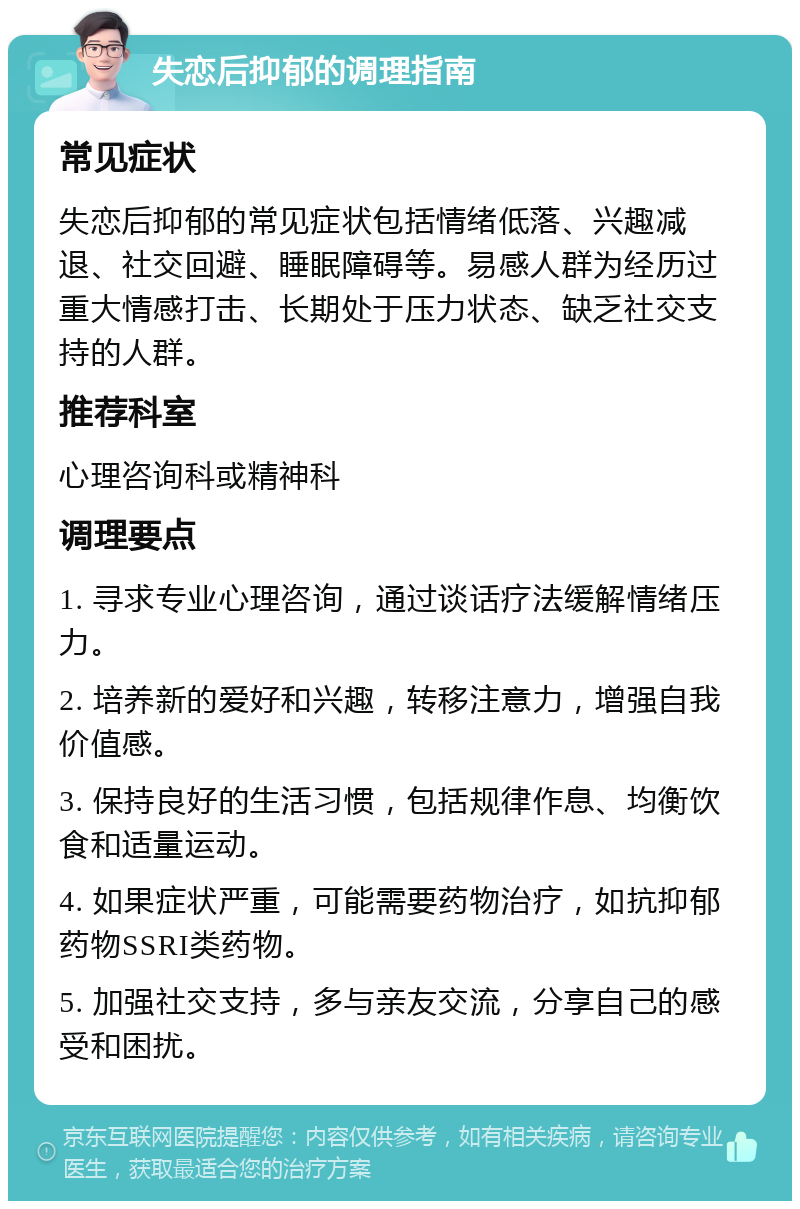 失恋后抑郁的调理指南 常见症状 失恋后抑郁的常见症状包括情绪低落、兴趣减退、社交回避、睡眠障碍等。易感人群为经历过重大情感打击、长期处于压力状态、缺乏社交支持的人群。 推荐科室 心理咨询科或精神科 调理要点 1. 寻求专业心理咨询，通过谈话疗法缓解情绪压力。 2. 培养新的爱好和兴趣，转移注意力，增强自我价值感。 3. 保持良好的生活习惯，包括规律作息、均衡饮食和适量运动。 4. 如果症状严重，可能需要药物治疗，如抗抑郁药物SSRI类药物。 5. 加强社交支持，多与亲友交流，分享自己的感受和困扰。