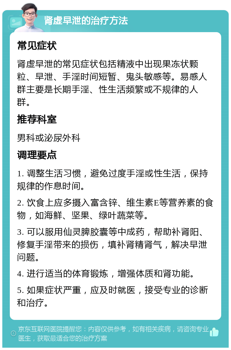 肾虚早泄的治疗方法 常见症状 肾虚早泄的常见症状包括精液中出现果冻状颗粒、早泄、手淫时间短暂、鬼头敏感等。易感人群主要是长期手淫、性生活频繁或不规律的人群。 推荐科室 男科或泌尿外科 调理要点 1. 调整生活习惯，避免过度手淫或性生活，保持规律的作息时间。 2. 饮食上应多摄入富含锌、维生素E等营养素的食物，如海鲜、坚果、绿叶蔬菜等。 3. 可以服用仙灵脾胶囊等中成药，帮助补肾阳、修复手淫带来的损伤，填补肾精肾气，解决早泄问题。 4. 进行适当的体育锻炼，增强体质和肾功能。 5. 如果症状严重，应及时就医，接受专业的诊断和治疗。