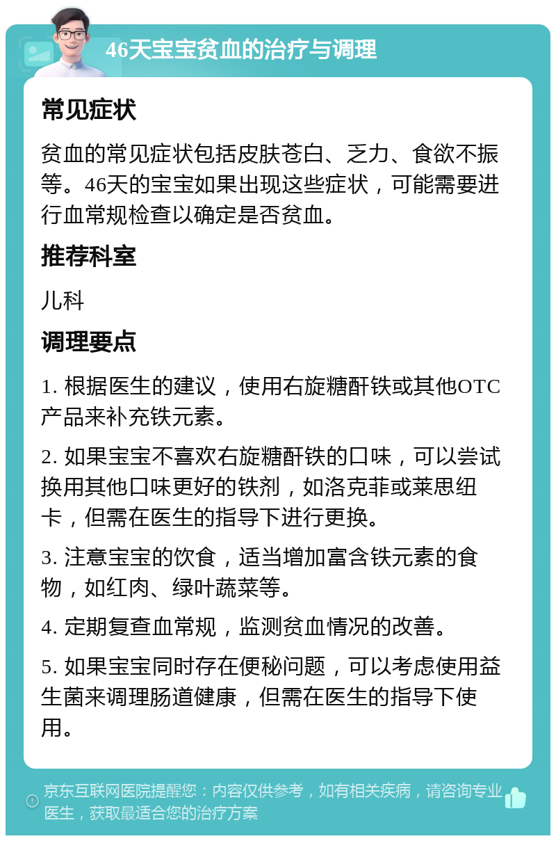 46天宝宝贫血的治疗与调理 常见症状 贫血的常见症状包括皮肤苍白、乏力、食欲不振等。46天的宝宝如果出现这些症状，可能需要进行血常规检查以确定是否贫血。 推荐科室 儿科 调理要点 1. 根据医生的建议，使用右旋糖酐铁或其他OTC产品来补充铁元素。 2. 如果宝宝不喜欢右旋糖酐铁的口味，可以尝试换用其他口味更好的铁剂，如洛克菲或莱思纽卡，但需在医生的指导下进行更换。 3. 注意宝宝的饮食，适当增加富含铁元素的食物，如红肉、绿叶蔬菜等。 4. 定期复查血常规，监测贫血情况的改善。 5. 如果宝宝同时存在便秘问题，可以考虑使用益生菌来调理肠道健康，但需在医生的指导下使用。